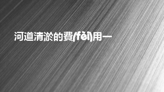 河道清淤的費(fèi)用一般是多少清淤工程新技術(shù)揭秘：如何提升施工效率與安全性？